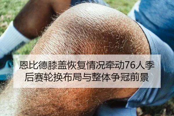恩比德膝盖恢复情况牵动76人季后赛轮换布局与整体争冠前景