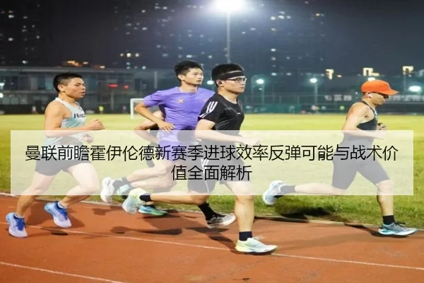 曼联前瞻霍伊伦德新赛季进球效率反弹可能与战术价值全面解析
