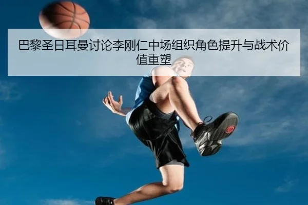 巴黎圣日耳曼讨论李刚仁中场组织角色提升与战术价值重塑
